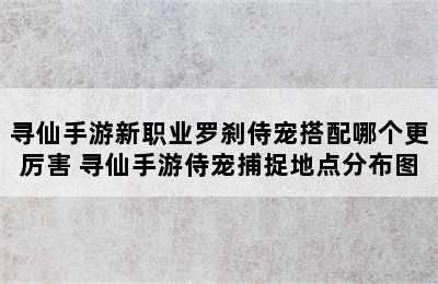 寻仙手游新职业罗刹侍宠搭配哪个更厉害 寻仙手游侍宠捕捉地点分布图